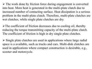  The work done by friction force during engagement is converted
into heat. More heat is generated in the multi-plate clutch due to
increased number of contacting surface. Heat dissipation is a serious
problem in the multi-plate clutch. Therefore, multi-plate clutches are
wet clutches, while single plate clutches are dry.
The coefficient of friction decreases due to cooling oil, thereby
reducing the torque transmitting capacity of the multi-plate clutch.
The coefficient of friction is high in dry single plate clutches.
 Single plate clutches are used in applications where large radial
space is a available, such as trucks and cars. Multi-disk clutches are
used in applications where compact construction is desirable, e.g.,
scooter and motorcycle.
 