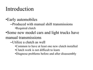 Introduction
•Early automobiles
–Produced with manual shift transmissions
•Required clutch
•Some new model cars and light trucks have
manual transmissions
–Utilize a clutch as well
•Common to have at least one new clutch installed
•Clutch work is not difficult to learn
•Diagnose problems before and after disassembly
 