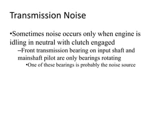 Transmission Noise
•Sometimes noise occurs only when engine is
idling in neutral with clutch engaged
–Front transmission bearing on input shaft and
mainshaft pilot are only bearings rotating
•One of these bearings is probably the noise source
 