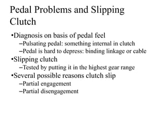 Pedal Problems and Slipping
Clutch
•Diagnosis on basis of pedal feel
–Pulsating pedal: something internal in clutch
–Pedal is hard to depress: binding linkage or cable
•Slipping clutch
–Tested by putting it in the highest gear range
•Several possible reasons clutch slip
–Partial engagement
–Partial disengagement
 