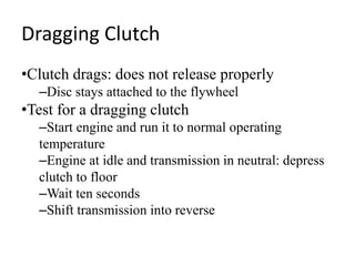 Dragging Clutch
•Clutch drags: does not release properly
–Disc stays attached to the flywheel
•Test for a dragging clutch
–Start engine and run it to normal operating
temperature
–Engine at idle and transmission in neutral: depress
clutch to floor
–Wait ten seconds
–Shift transmission into reverse
 