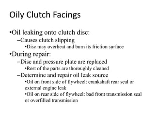 Oily Clutch Facings
•Oil leaking onto clutch disc:
–Causes clutch slipping
•Disc may overheat and burn its friction surface
•During repair:
–Disc and pressure plate are replaced
•Rest of the parts are thoroughly cleaned
–Determine and repair oil leak source
•Oil on front side of flywheel: crankshaft rear seal or
external engine leak
•Oil on rear side of flywheel: bad front transmission seal
or overfilled transmission
 