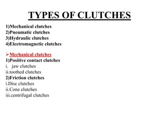 TYPES OF CLUTCHES
1)Mechanical clutches
2)Pneumatic clutches
3)Hydraulic clutches
4)Electromagnetic clutches
Mechanical clutches
1)Positive contact clutches
i. jaw clutches
ii.toothed clutches
2)Friction clutches
i.Disc clutches
ii.Cone clutches
iii.centrifugal clutches
 