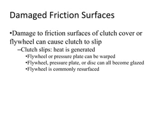 Damaged Friction Surfaces
•Damage to friction surfaces of clutch cover or
flywheel can cause clutch to slip
–Clutch slips: heat is generated
•Flywheel or pressure plate can be warped
•Flywheel, pressure plate, or disc can all become glazed
•Flywheel is commonly resurfaced
 