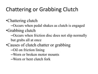Chattering or Grabbing Clutch
•Chattering clutch
–Occurs when pedal shakes as clutch is engaged
•Grabbing clutch
–Occurs when friction disc does not slip normally
but grabs all at once
•Causes of clutch chatter or grabbing
–Oil on friction lining
–Worn or broken motor mounts
–Worn or bent clutch fork
 