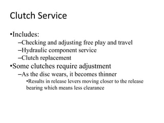 Clutch Service
•Includes:
–Checking and adjusting free play and travel
–Hydraulic component service
–Clutch replacement
•Some clutches require adjustment
–As the disc wears, it becomes thinner
•Results in release levers moving closer to the release
bearing which means less clearance
 