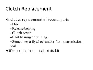Clutch Replacement
•Includes replacement of several parts
–Disc
–Release bearing
–Clutch cover
–Pilot bearing or bushing
–Sometimes a flywheel and/or front transmission
seal
•Often come in a clutch parts kit
 