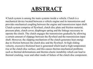 ABSTRACT
•Clutch system is among the main systems inside a vehicle. Clutch is a
mechanical device located between a vehicle engine and its transmission and
provides mechanical coupling between the engine and transmission input shaft.
Clutch system comprise of flywheel, clutch disc plate and friction material,
pressure plate, clutch cover, diaphragm spring and the linkage necessary to
operate the clutch. The clutch engages the transmission gradually by allowing
a certain amount of slippage between the flywheel and the transmission input
shaft. However, the slipping mechanism of the clutch generates heat energy
due to friction between the clutch disc and the flywheel. At high sliding
velocity, excessive frictional heat is generated which lead to high temperature
rise at the clutch disc surface, and this causes thermo-mechanical problems
such as thermal deformations and thermo-elastic instability which can lead to
thermal cracking, wear and other mode of failure of the clutch disc component.
 