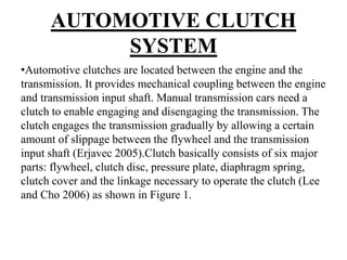 AUTOMOTIVE CLUTCH
SYSTEM
•Automotive clutches are located between the engine and the
transmission. It provides mechanical coupling between the engine
and transmission input shaft. Manual transmission cars need a
clutch to enable engaging and disengaging the transmission. The
clutch engages the transmission gradually by allowing a certain
amount of slippage between the flywheel and the transmission
input shaft (Erjavec 2005).Clutch basically consists of six major
parts: flywheel, clutch disc, pressure plate, diaphragm spring,
clutch cover and the linkage necessary to operate the clutch (Lee
and Cho 2006) as shown in Figure 1.
 