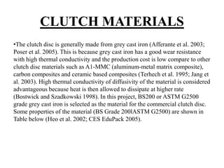 CLUTCH MATERIALS
•The clutch disc is generally made from grey cast iron (Afferante et al. 2003;
Poser et al. 2005). This is because grey cast iron has a good wear resistance
with high thermal conductivity and the production cost is low compare to other
clutch disc materials such as A1-MMC (aluminum-metal matrix composite),
carbon composites and ceramic based composites (Terhech et al. 1995; Jang et
al. 2003). High thermal conductivity of diffusivity of the material is considered
advantageous because heat is then allowed to dissipate at higher rate
(Bostwick and Szadkowski 1998). In this project, BS200 or ASTM G2500
grade grey cast iron is selected as the material for the commercial clutch disc.
Some properties of the material (BS Grade 200lASTM G2500) are shown in
Table below (Heo et al. 2002; CES EduPack 2005).
 