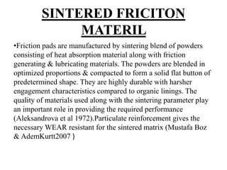 SINTERED FRICITON
MATERIL
•Friction pads are manufactured by sintering blend of powders
consisting of heat absorption material along with friction
generating & lubricating materials. The powders are blended in
optimized proportions & compacted to form a solid flat button of
predetermined shape. They are highly durable with harsher
engagement characteristics compared to organic linings. The
quality of materials used along with the sintering parameter play
an important role in providing the required performance
(Aleksandrova et al 1972).Particulate reinforcement gives the
necessary WEAR resistant for the sintered matrix (Mustafa Boz
& AdemKurtt2007 )
 