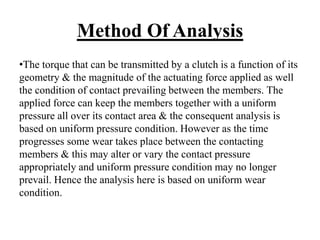Method Of Analysis
•The torque that can be transmitted by a clutch is a function of its
geometry & the magnitude of the actuating force applied as well
the condition of contact prevailing between the members. The
applied force can keep the members together with a uniform
pressure all over its contact area & the consequent analysis is
based on uniform pressure condition. However as the time
progresses some wear takes place between the contacting
members & this may alter or vary the contact pressure
appropriately and uniform pressure condition may no longer
prevail. Hence the analysis here is based on uniform wear
condition.
 