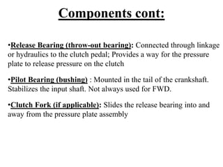 Components cont:
•Release Bearing (throw-out bearing): Connected through linkage
or hydraulics to the clutch pedal; Provides a way for the pressure
plate to release pressure on the clutch
•Pilot Bearing (bushing) : Mounted in the tail of the crankshaft.
Stabilizes the input shaft. Not always used for FWD.
•Clutch Fork (if applicable): Slides the release bearing into and
away from the pressure plate assembly
 