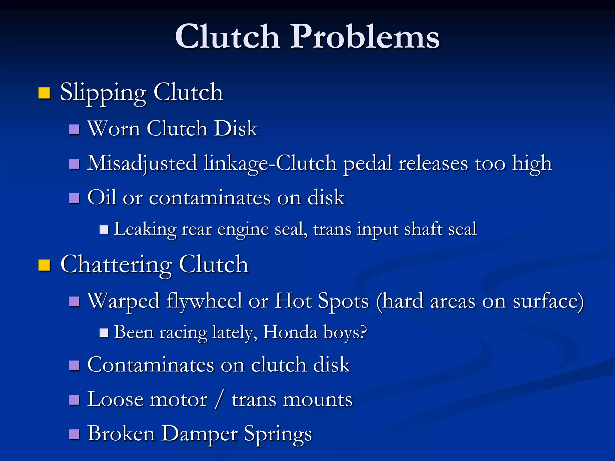 Clutch Problems
 Slipping Clutch
 Worn Clutch Disk
 Misadjusted linkage-Clutch pedal releases too high
 Oil or contaminates on disk
 Leaking rear engine seal, trans input shaft seal
 Chattering Clutch
 Warped flywheel or Hot Spots (hard areas on surface)
 Been racing lately, Honda boys?
 Contaminates on clutch disk
 Loose motor / trans mounts
 Broken Damper Springs
 