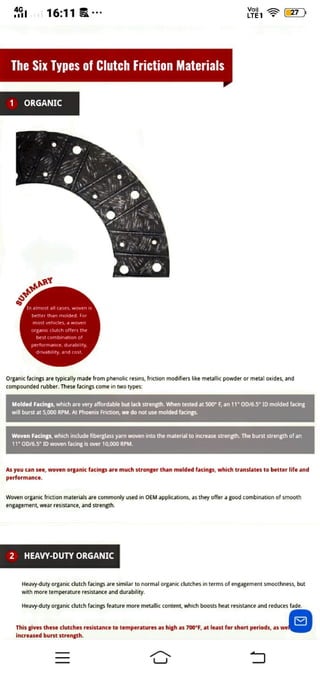 16:11 C7
LTET
The Six Types of Clutch Friction Materials
1 ORGANIC
sUMMARr
almost all cases, woven is
better than molded. For
most vehicles, a woven
organic clutch offers the
best combination of
performance, durability.
drivability, and cost
organic facings are typicaly made from phenolic resins, friction modifiers like metallic powder or metal oxides, and
compounded rubber. These facings come in two types:
Molded Facings, which are very affordable but lack strength. When tested at 500" F, an 11" OD/6.5" 1D molded facing
will burst at 5,000 RPM. At Phoenix Friction, we do not use molded facings.
Woven Facings, which include fiberglass yarn woven into the material to increase strength. The burst strength of an
11" OD/6.5" 1D woven facing is over 10,000 RPM.
As you can see, woven organic facings are much stronger than molded facings, which transiates to better life and
pertormance.
Woven organic friction materials are commonly used in OEM applications, as they offer a good combination of smooth
engagement, wear resistance, and strength.
2 HEAVY-DUTY ORGANIC
Heavy-duty organic clutch facings are similar to normal organic clutches in terms of engagement smoothness, but
with more temperature resistance and durability.
Heavy-duty organic clutch facings feature more metallic content, which boosts heat resistance and reduces fade
This gives these clutches resistance to temperatures as high as 700"F, at least for short periods, as we
increased burst strength.
 