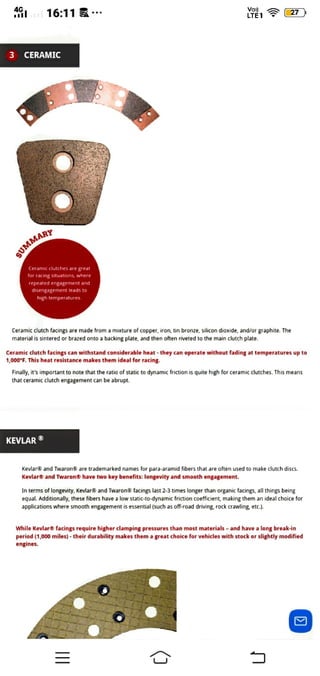 16:11 7 )
LTET
3 CERAMIC
sUMMAR
Ceramic clutches are great
or racing Situations, where
repeated engagement and
disengagement leads to
high temperatures.
Ceramic clutch facings are made from a mixture of copper, iron, tin bronze, silicon dioxide, and/or graphite. The
material is sintered or brazed onto a backing plate, and then often riveted to the main clutch plate.
Ceramic clutch facings can withstand considerable heat they can operate without fading at temperatures up to
1,000°F. This heat resistance makes them ideal for racing.
Finally, it'simportant to note that the ratio of static to dynamic friction is quite high for ceramic clutches. This means
that ceramic clutch engagement can be abrupt.
KEVLAR
Kevlar® and Twaron® are trademarked names for para-aramid fibers that are often used to make clutch discs.
Kevlar® and Twaron® have two key benefits: longevity and smooth engagement.
In terms of longevity, Kevlar® and Twaron8 facings last 2-3 times longer than organic facings, all things being
equal. Additionally, these fibers have a low static-to-dynamic friction coefficient, making them an ideal choice for
applications where smooth engagement is essential (such as off-road driving. rock crawling etc.).
While Kevlar® facings require higher clamping pressures than most materials - and have a long break-in
period (1,000 miles)-theirdurability makes them a great choice for vehicles with stock or slightly modified
engines.
=
 