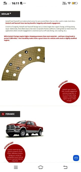 16:11 27
LIET
KEVLAR
Keviar® and Twaron® are trademarked names tor para-aramid fibers that are often used to make clutch discs
Kevlar® and Twaron® have two key benefits: longevity and smooth engagement.
In terms of longevity, Kevlar® and Twaron@ facings last 2-3 times longer than organic facings, all things being
equal. Additionally, these fibers have a low static-to-dynamic friction coefficient, making them an ideal choice for
applications where smooth engagement is essential (such as off-road driving, rock crawling etc).
While Kevlar® facings require higher clamping pressures than most materials - and have a long break-in
period (1,000 miles)- their durability makes thema great choice for vehicles with stock or slightly modified
engines.
SUMMARP
Kevlar-typematerials
offer smooth engagement
ano 1ast a long time, In
terms of
torque ratng
however, a heavy-dut
organic facing is often
stronger.
5 FERAMIC
gUMMAR
Carbotic clutch facings are
great for powerful diesel
trucks. Otherwise, feramic
facings are strictiy Tor
racing where quick lock-up
is most important (like the
drag strip).
 