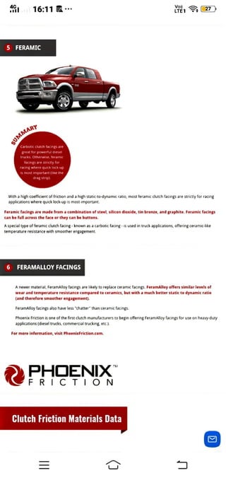 16:11 IE 27)
5 FERAMIC
sUMMARp
Carbotic clutch facings are
great for powerful diese
trucks. Otherwise, feramic
facings are strictly for
racing where quick lock-up
is most important (like the
dragstrip)
With a high coeficient of friction and a high static-to-dynamic ratio, most feramic clutch facings are strictly for racing
aPpications where quiCK 1OCK-up 15 most important.
Feramic facings are made from a combination of steel, silicon dioxide, tin bronze, and graphite. Feramic facings
can be full across the face or they can be buttons.
special type of feramic clutch facing- known as a carbotic facing -is used in truck applications, offering ceramic-like
temperature resistance with smoother engagement.
6 FERAMALLOYFACINGSs
A newer material, FeramAlloy facings are likely to replace ceramic facings. FeramAlloy offers similar levels of
wear and temperature resistance compared to ceramics, but with a much better static to dynamic ratio
(and therefore smoother engagement).
FeramAlloy facings also have less "chatter" than ceramic facings.
Phoenix Friction is one of the first clutch manufacturers to begin offering FeramAlloy facings for use on heavy-duty
applications (diesel trucks, commercial trucking, etc.).
For more information, visit PhoenixFriction.com.
PHOENIX
FRICTION
Clutch Friction Materials Data
 