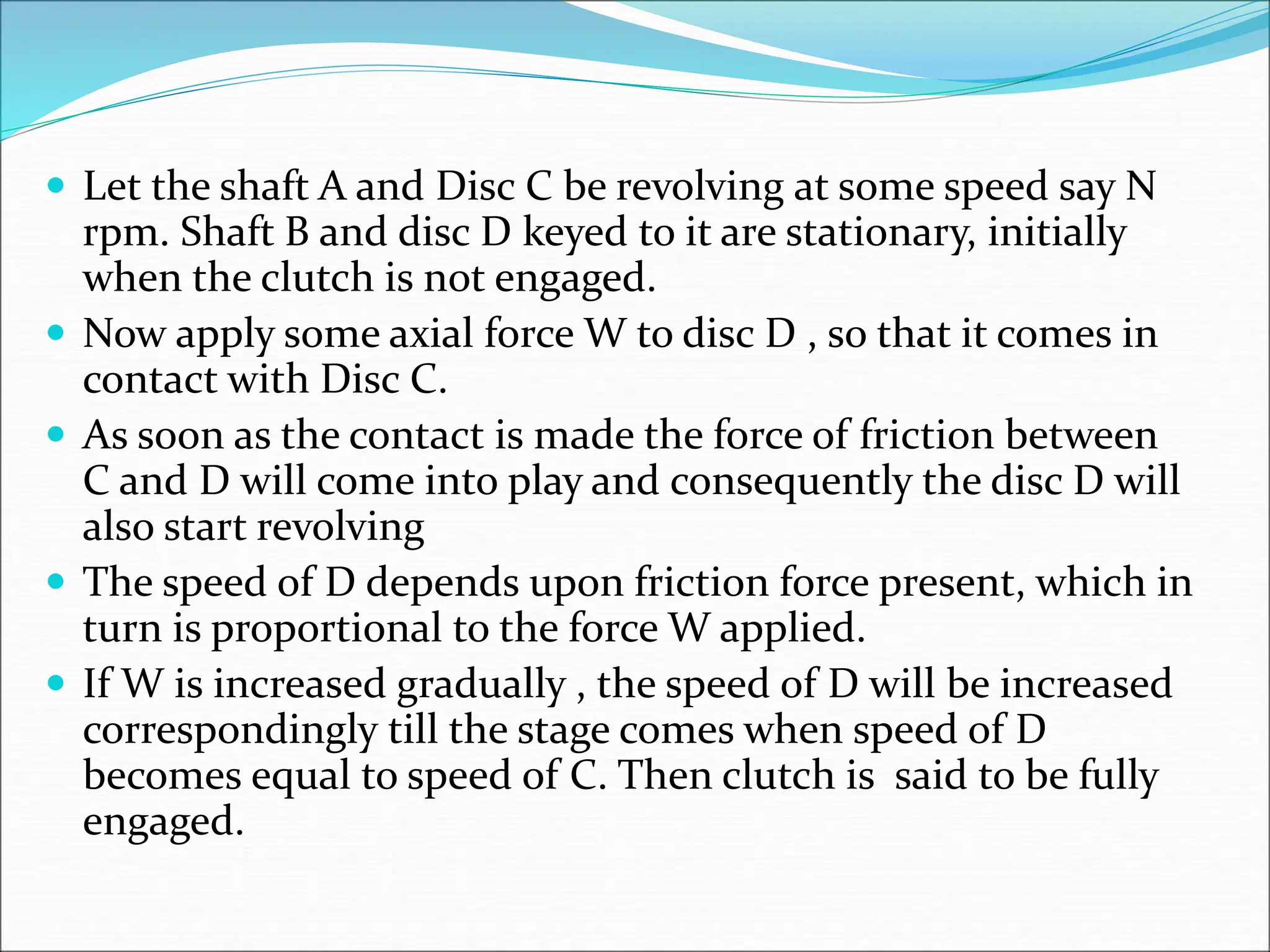  Let the shaft A and Disc C be revolving at some speed say N
rpm. Shaft B and disc D keyed to it are stationary, initially
when the clutch is not engaged.
 Now apply some axial force W to disc D , so that it comes in
contact with Disc C.
 As soon as the contact is made the force of friction between
C and D will come into play and consequently the disc D will
also start revolving
 The speed of D depends upon friction force present, which in
turn is proportional to the force W applied.
 If W is increased gradually , the speed of D will be increased
correspondingly till the stage comes when speed of D
becomes equal to speed of C. Then clutch is said to be fully
engaged.
 