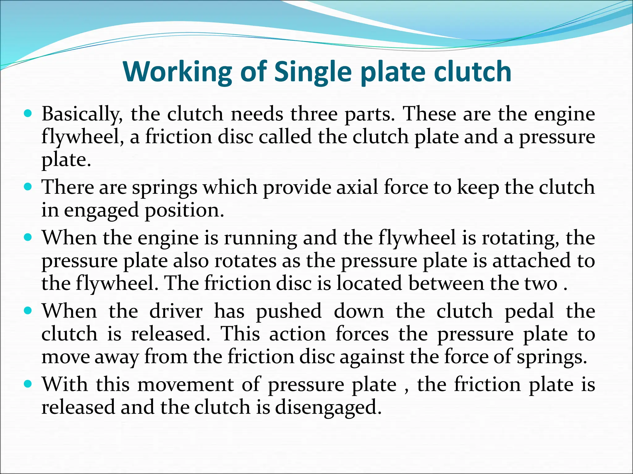 Working of Single plate clutch
 Basically, the clutch needs three parts. These are the engine
flywheel, a friction disc called the clutch plate and a pressure
plate.
 There are springs which provide axial force to keep the clutch
in engaged position.
 When the engine is running and the flywheel is rotating, the
pressure plate also rotates as the pressure plate is attached to
the flywheel. The friction disc is located between the two .
 When the driver has pushed down the clutch pedal the
clutch is released. This action forces the pressure plate to
move away from the friction disc against the force of springs.
 With this movement of pressure plate , the friction plate is
released and the clutch is disengaged.
 
