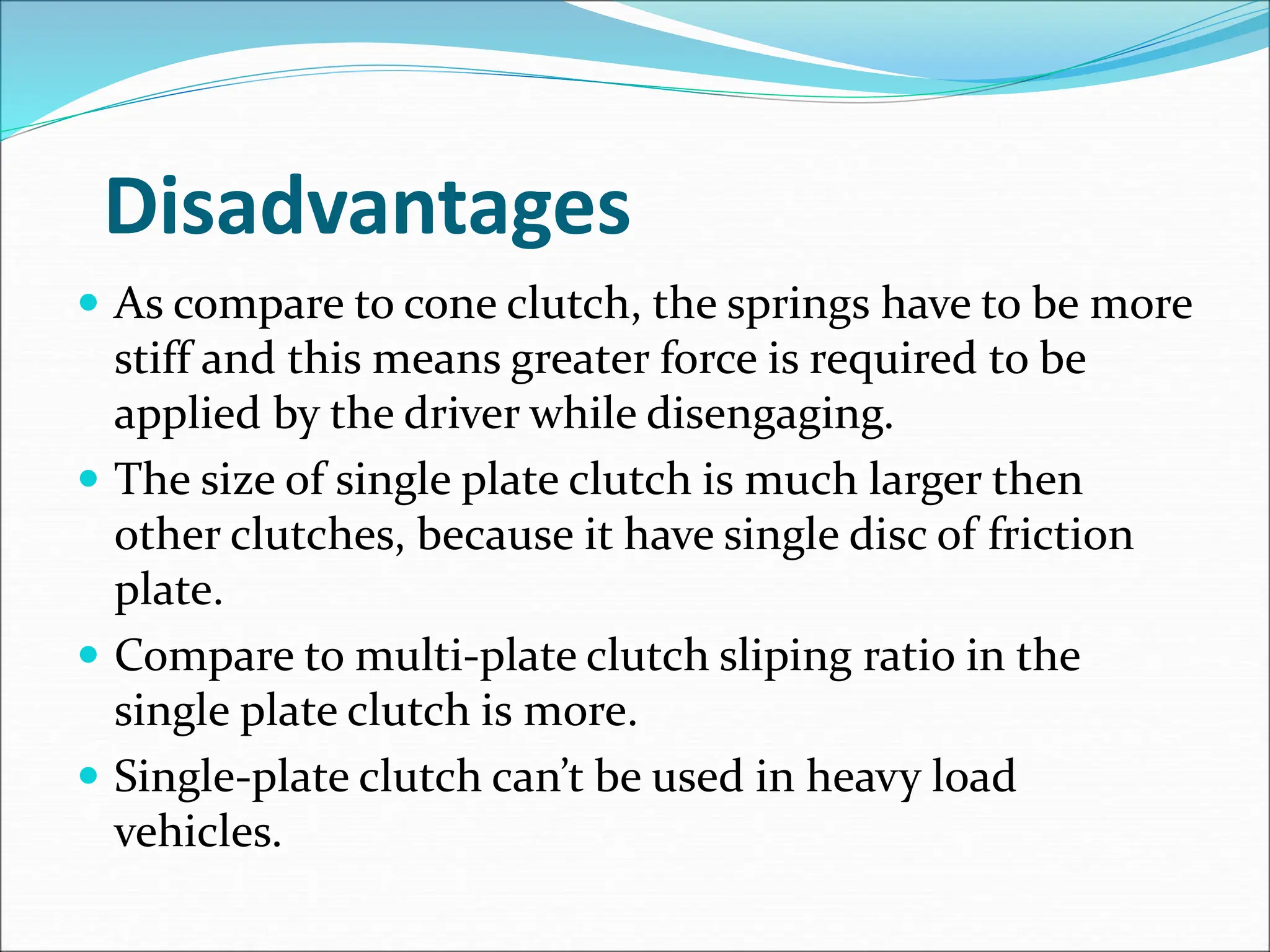 Disadvantages
 As compare to cone clutch, the springs have to be more
stiff and this means greater force is required to be
applied by the driver while disengaging.
 The size of single plate clutch is much larger then
other clutches, because it have single disc of friction
plate.
 Compare to multi-plate clutch sliping ratio in the
single plate clutch is more.
 Single-plate clutch can’t be used in heavy load
vehicles.
 