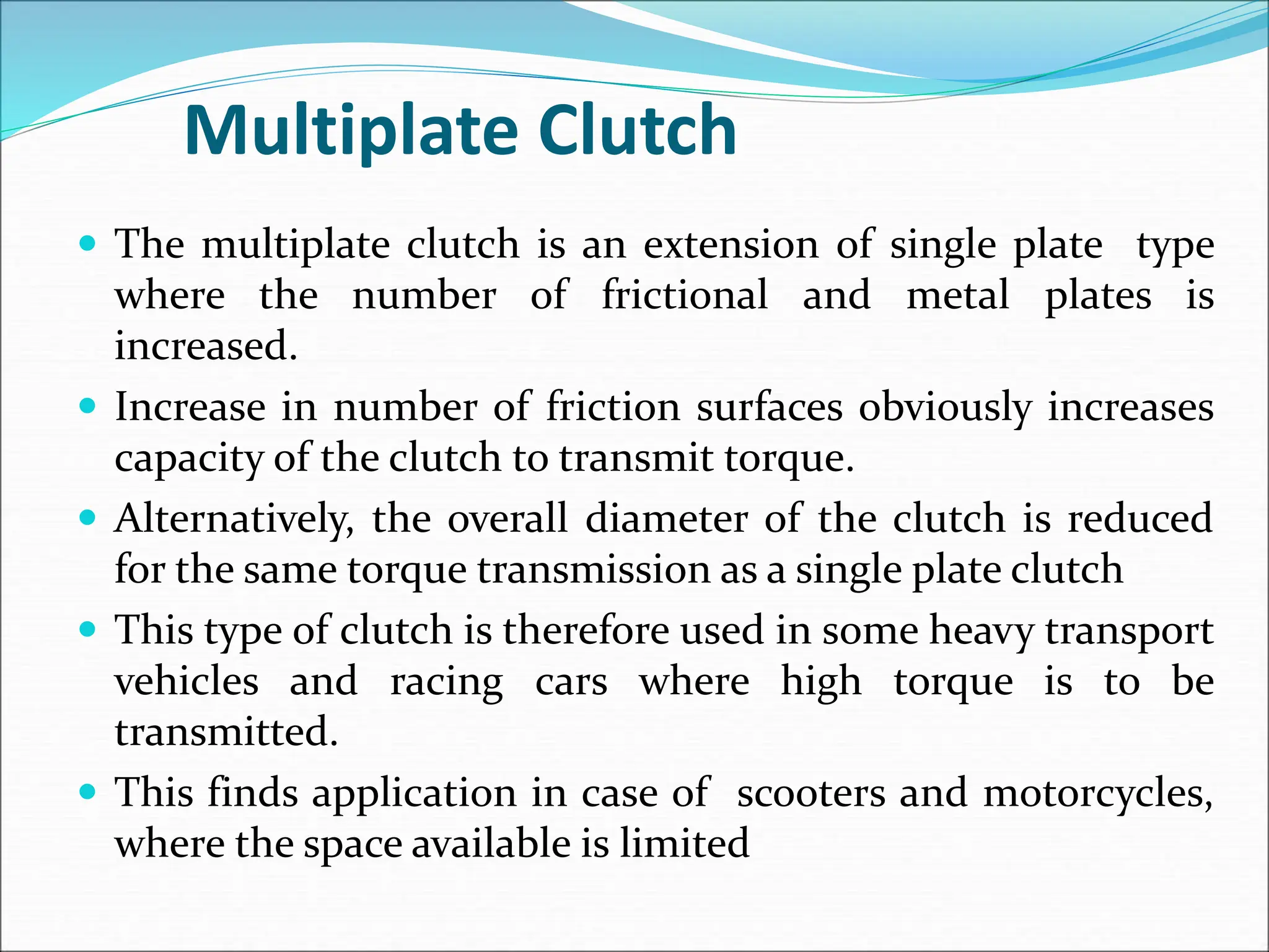 Multiplate Clutch
 The multiplate clutch is an extension of single plate type
where the number of frictional and metal plates is
increased.
 Increase in number of friction surfaces obviously increases
capacity of the clutch to transmit torque.
 Alternatively, the overall diameter of the clutch is reduced
for the same torque transmission as a single plate clutch
 This type of clutch is therefore used in some heavy transport
vehicles and racing cars where high torque is to be
transmitted.
 This finds application in case of scooters and motorcycles,
where the space available is limited
 