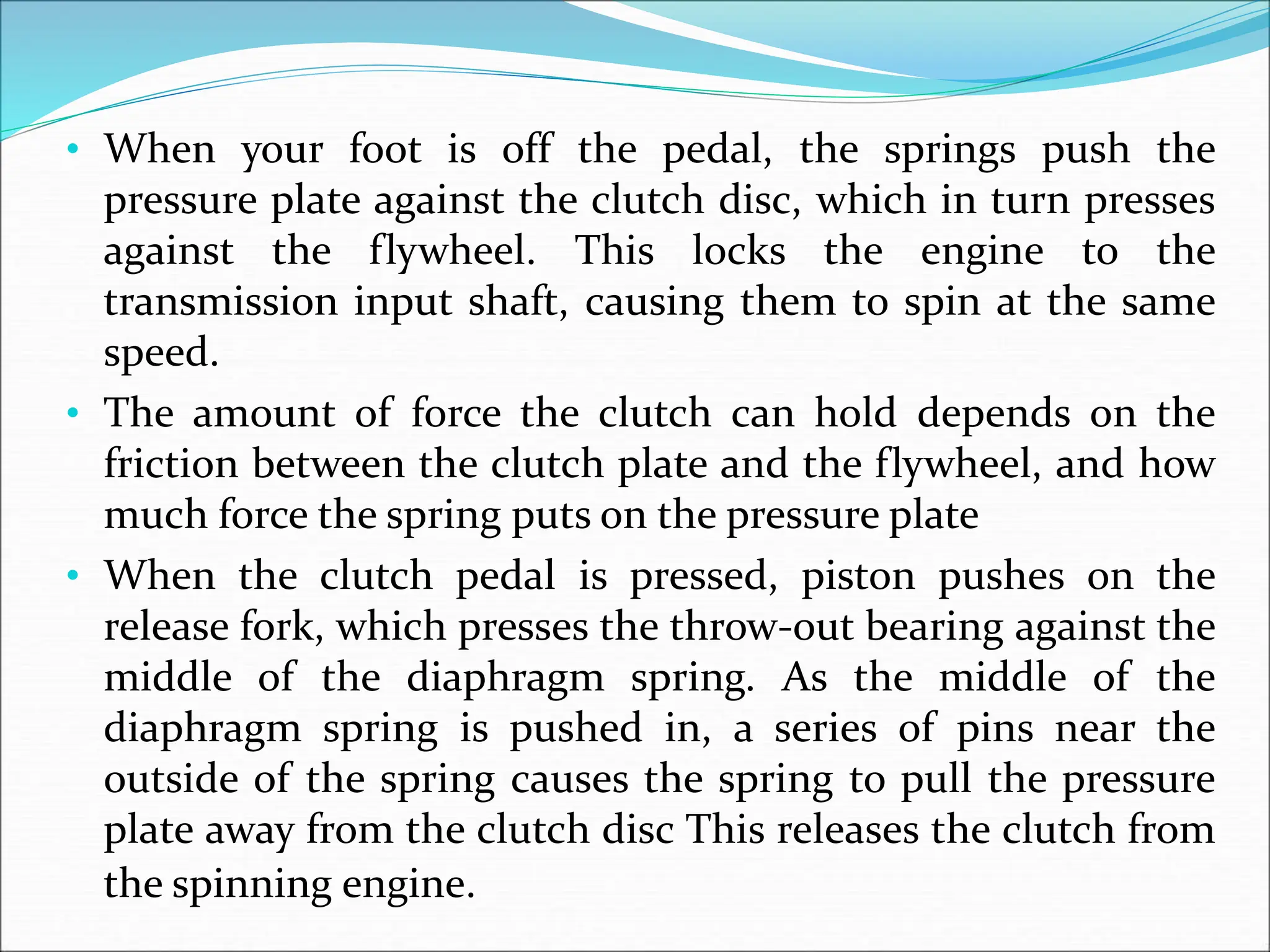 • When your foot is off the pedal, the springs push the
pressure plate against the clutch disc, which in turn presses
against the flywheel. This locks the engine to the
transmission input shaft, causing them to spin at the same
speed.
• The amount of force the clutch can hold depends on the
friction between the clutch plate and the flywheel, and how
much force the spring puts on the pressure plate
• When the clutch pedal is pressed, piston pushes on the
release fork, which presses the throw-out bearing against the
middle of the diaphragm spring. As the middle of the
diaphragm spring is pushed in, a series of pins near the
outside of the spring causes the spring to pull the pressure
plate away from the clutch disc This releases the clutch from
the spinning engine.
 