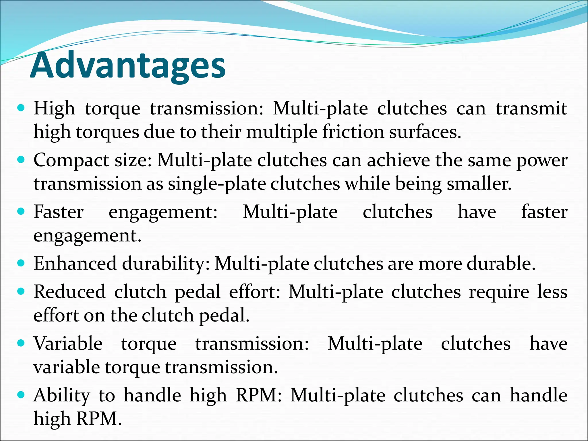 Advantages
 High torque transmission: Multi-plate clutches can transmit
high torques due to their multiple friction surfaces.
 Compact size: Multi-plate clutches can achieve the same power
transmission as single-plate clutches while being smaller.
 Faster engagement: Multi-plate clutches have faster
engagement.
 Enhanced durability: Multi-plate clutches are more durable.
 Reduced clutch pedal effort: Multi-plate clutches require less
effort on the clutch pedal.
 Variable torque transmission: Multi-plate clutches have
variable torque transmission.
 Ability to handle high RPM: Multi-plate clutches can handle
high RPM.
 