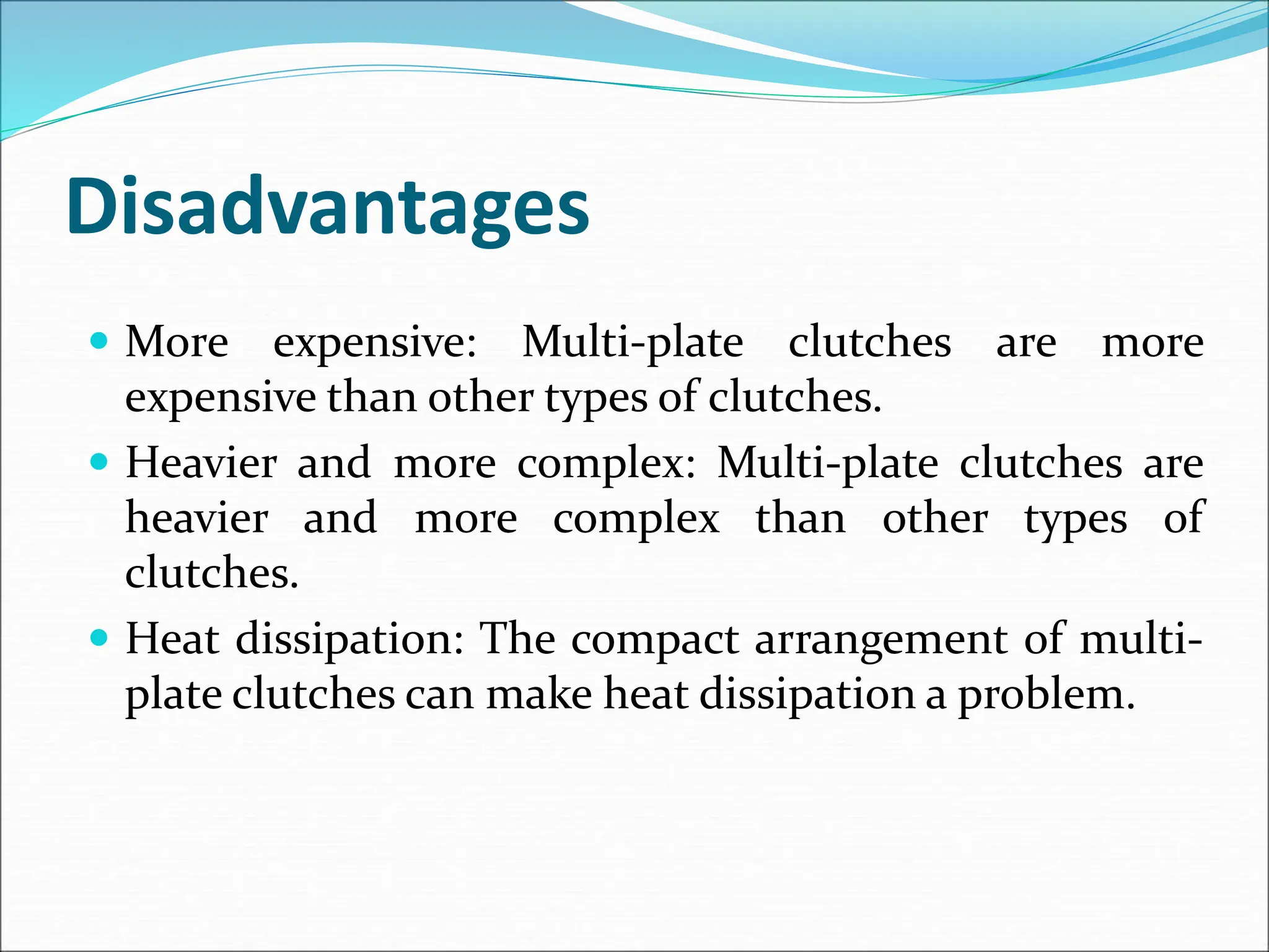 Disadvantages
 More expensive: Multi-plate clutches are more
expensive than other types of clutches.
 Heavier and more complex: Multi-plate clutches are
heavier and more complex than other types of
clutches.
 Heat dissipation: The compact arrangement of multi-
plate clutches can make heat dissipation a problem.
 