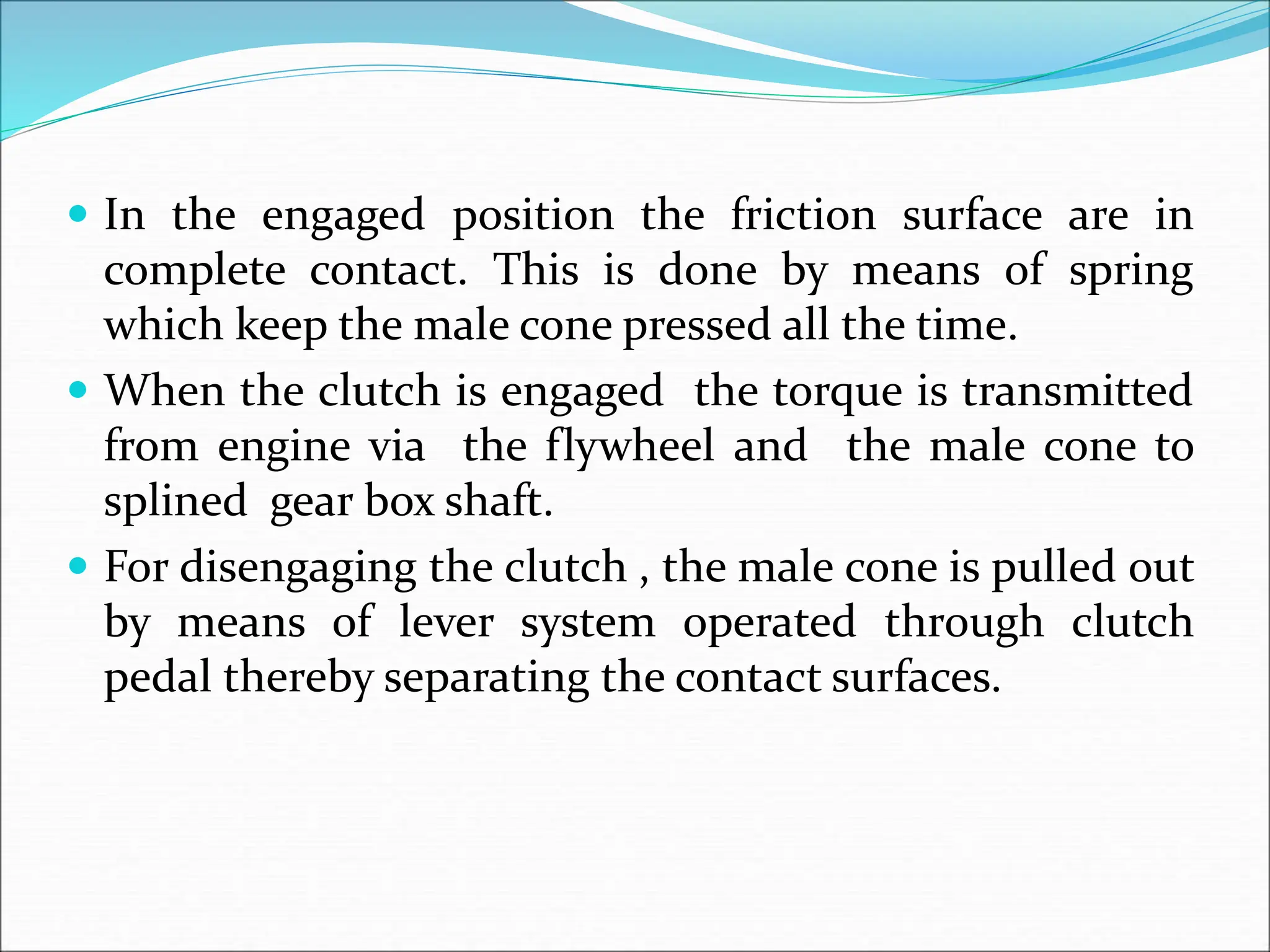  In the engaged position the friction surface are in
complete contact. This is done by means of spring
which keep the male cone pressed all the time.
 When the clutch is engaged the torque is transmitted
from engine via the flywheel and the male cone to
splined gear box shaft.
 For disengaging the clutch , the male cone is pulled out
by means of lever system operated through clutch
pedal thereby separating the contact surfaces.
 