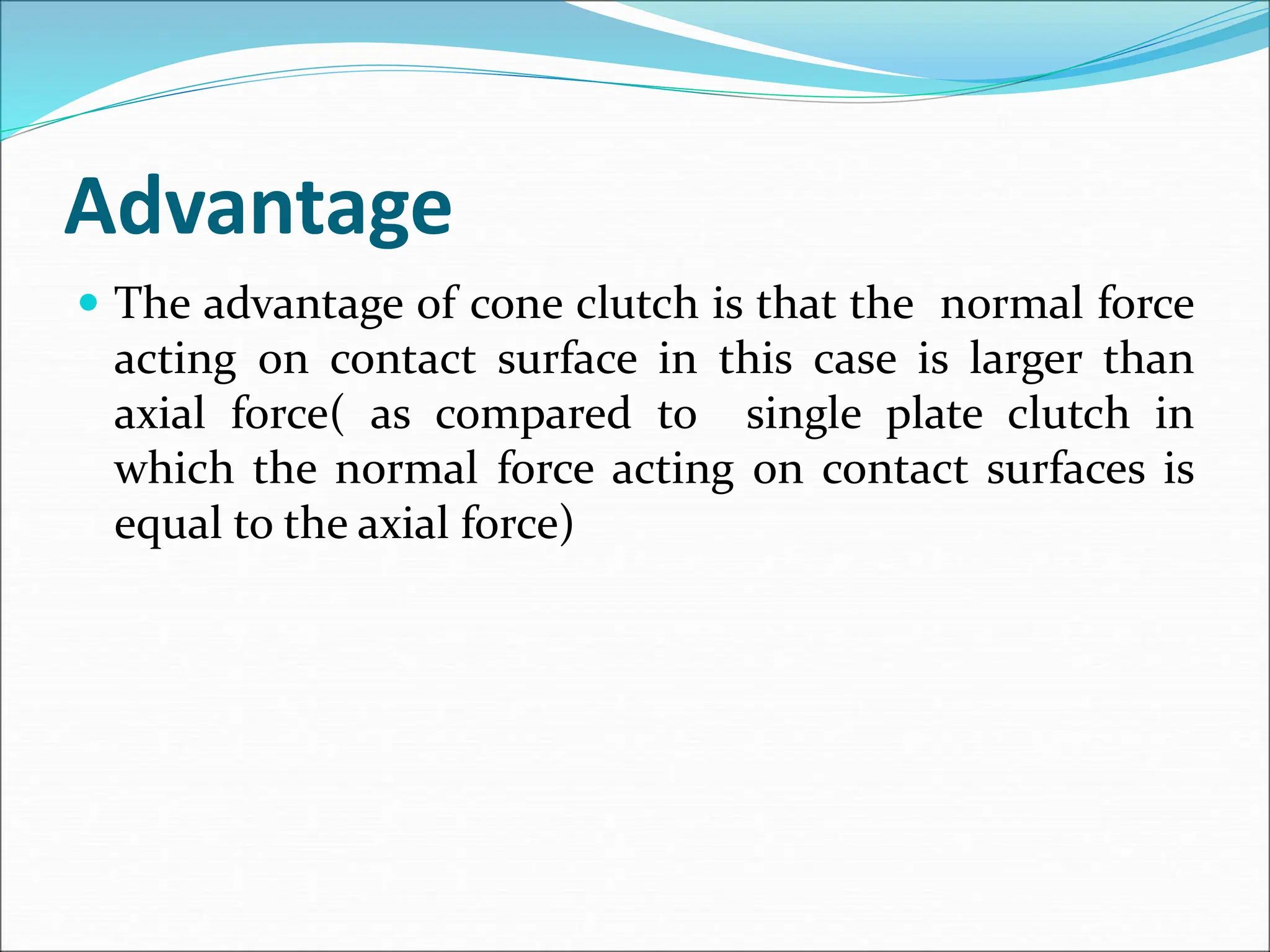 Advantage
 The advantage of cone clutch is that the normal force
acting on contact surface in this case is larger than
axial force( as compared to single plate clutch in
which the normal force acting on contact surfaces is
equal to the axial force)
 