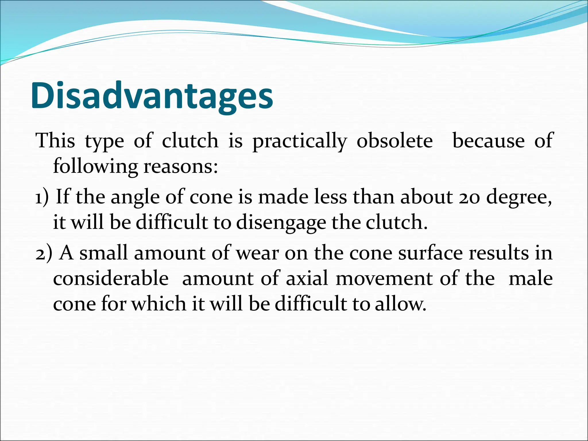 Disadvantages
This type of clutch is practically obsolete because of
following reasons:
1) If the angle of cone is made less than about 20 degree,
it will be difficult to disengage the clutch.
2) A small amount of wear on the cone surface results in
considerable amount of axial movement of the male
cone for which it will be difficult to allow.
 