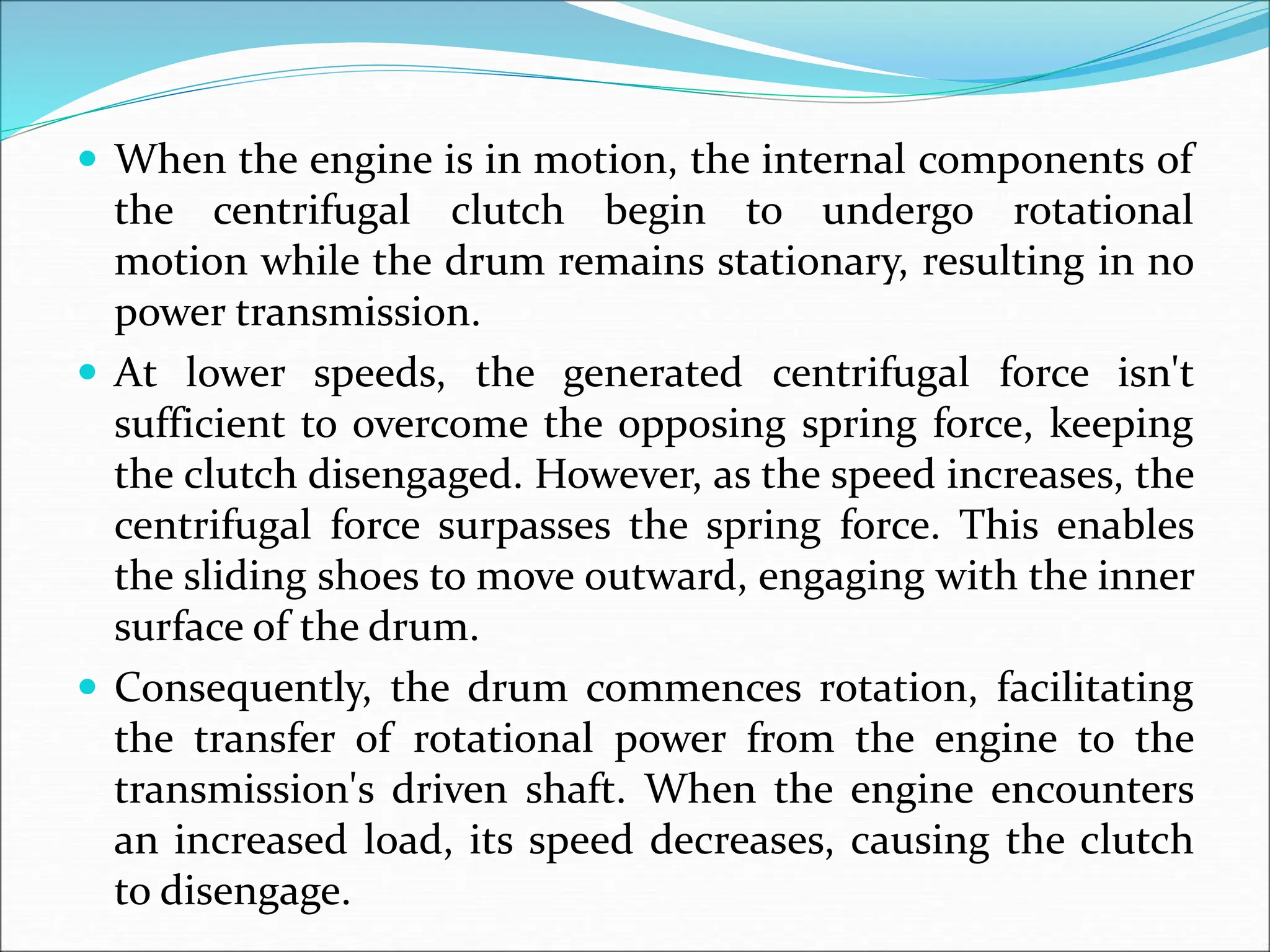  When the engine is in motion, the internal components of
the centrifugal clutch begin to undergo rotational
motion while the drum remains stationary, resulting in no
power transmission.
 At lower speeds, the generated centrifugal force isn't
sufficient to overcome the opposing spring force, keeping
the clutch disengaged. However, as the speed increases, the
centrifugal force surpasses the spring force. This enables
the sliding shoes to move outward, engaging with the inner
surface of the drum.
 Consequently, the drum commences rotation, facilitating
the transfer of rotational power from the engine to the
transmission's driven shaft. When the engine encounters
an increased load, its speed decreases, causing the clutch
to disengage.
 