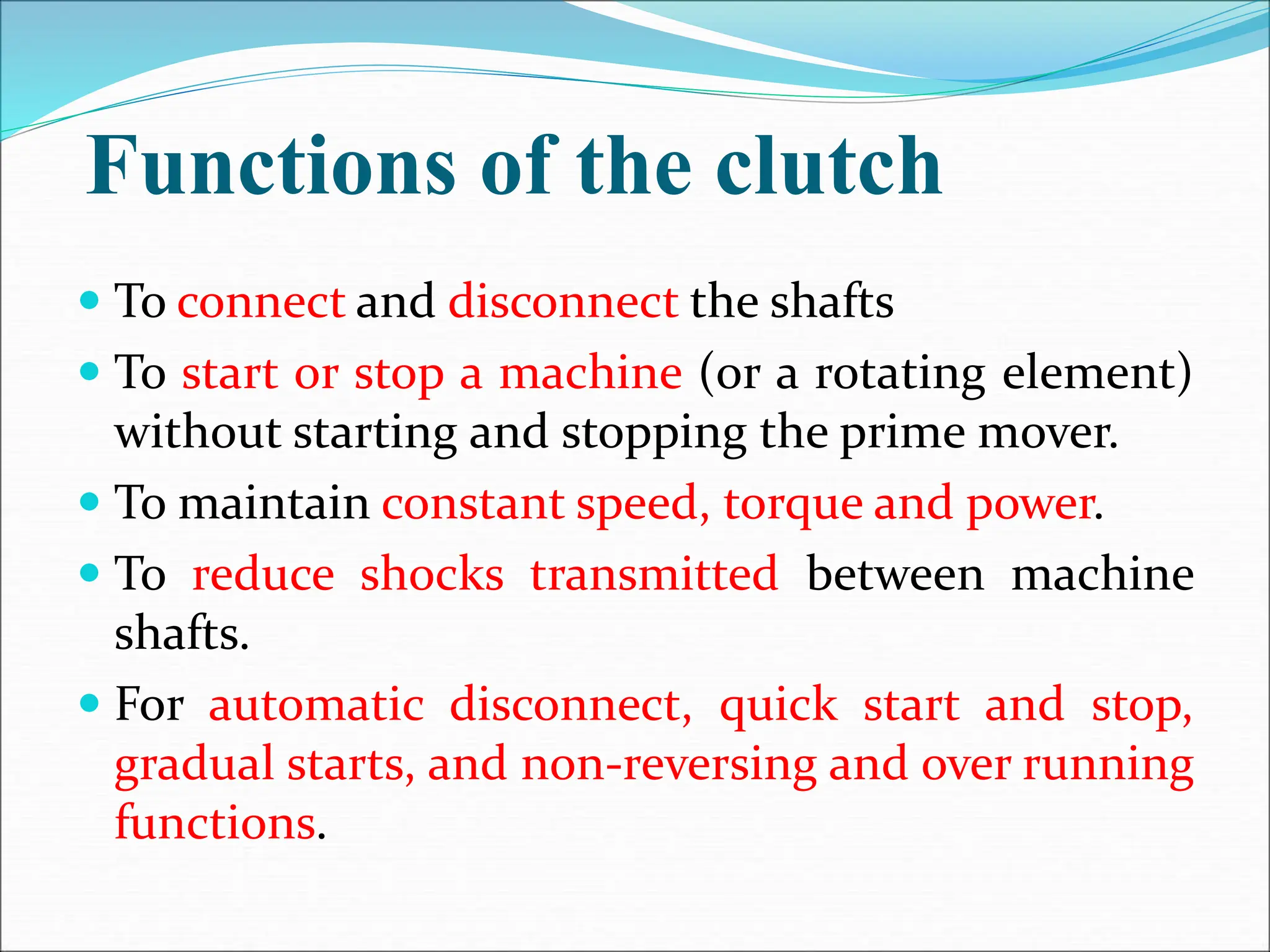 Functions of the clutch
 To connect and disconnect the shafts
 To start or stop a machine (or a rotating element)
without starting and stopping the prime mover.
 To maintain constant speed, torque and power.
 To reduce shocks transmitted between machine
shafts.
 For automatic disconnect, quick start and stop,
gradual starts, and non-reversing and over running
functions.
 