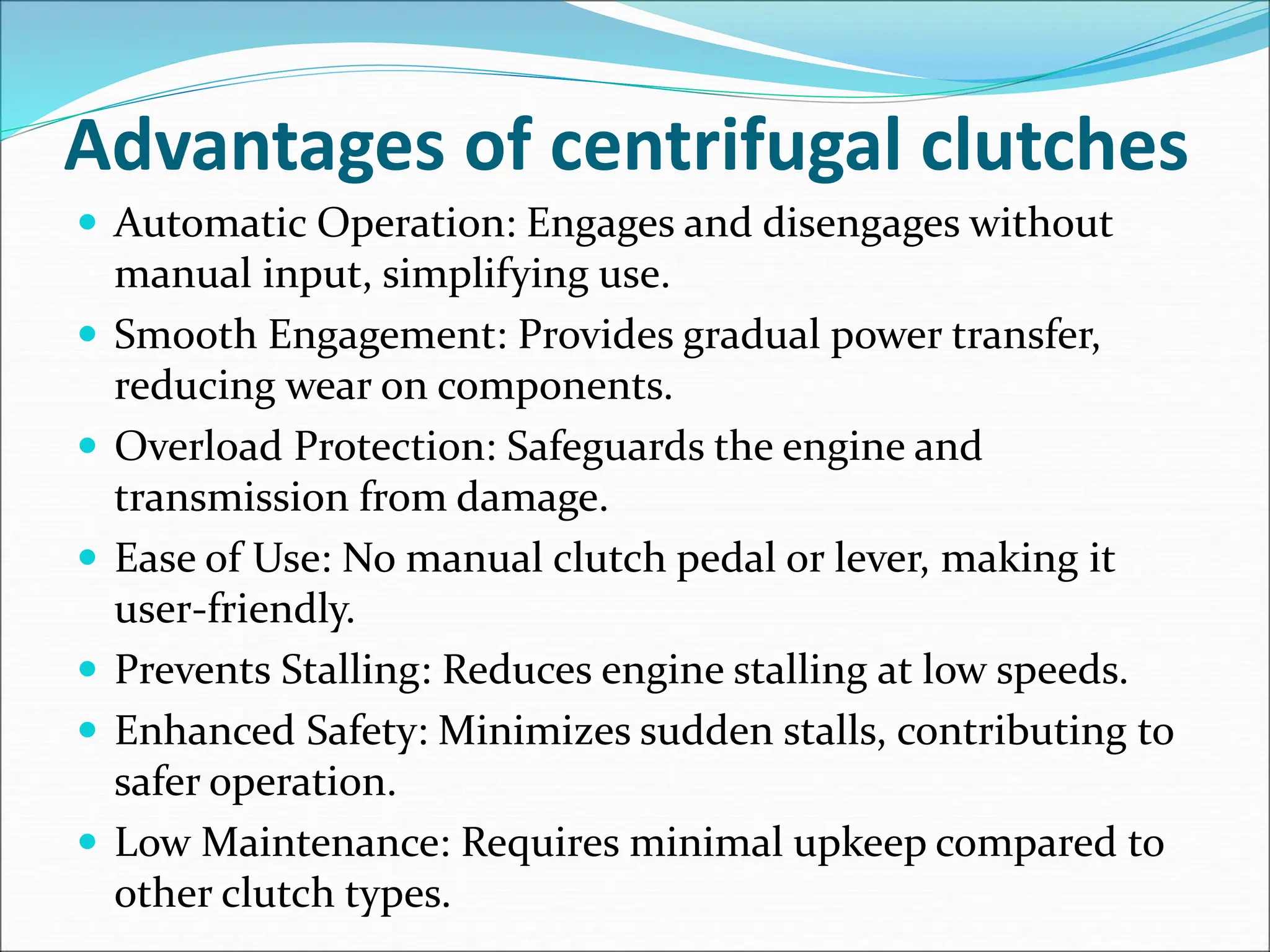 Advantages of centrifugal clutches
 Automatic Operation: Engages and disengages without
manual input, simplifying use.
 Smooth Engagement: Provides gradual power transfer,
reducing wear on components.
 Overload Protection: Safeguards the engine and
transmission from damage.
 Ease of Use: No manual clutch pedal or lever, making it
user-friendly.
 Prevents Stalling: Reduces engine stalling at low speeds.
 Enhanced Safety: Minimizes sudden stalls, contributing to
safer operation.
 Low Maintenance: Requires minimal upkeep compared to
other clutch types.
 