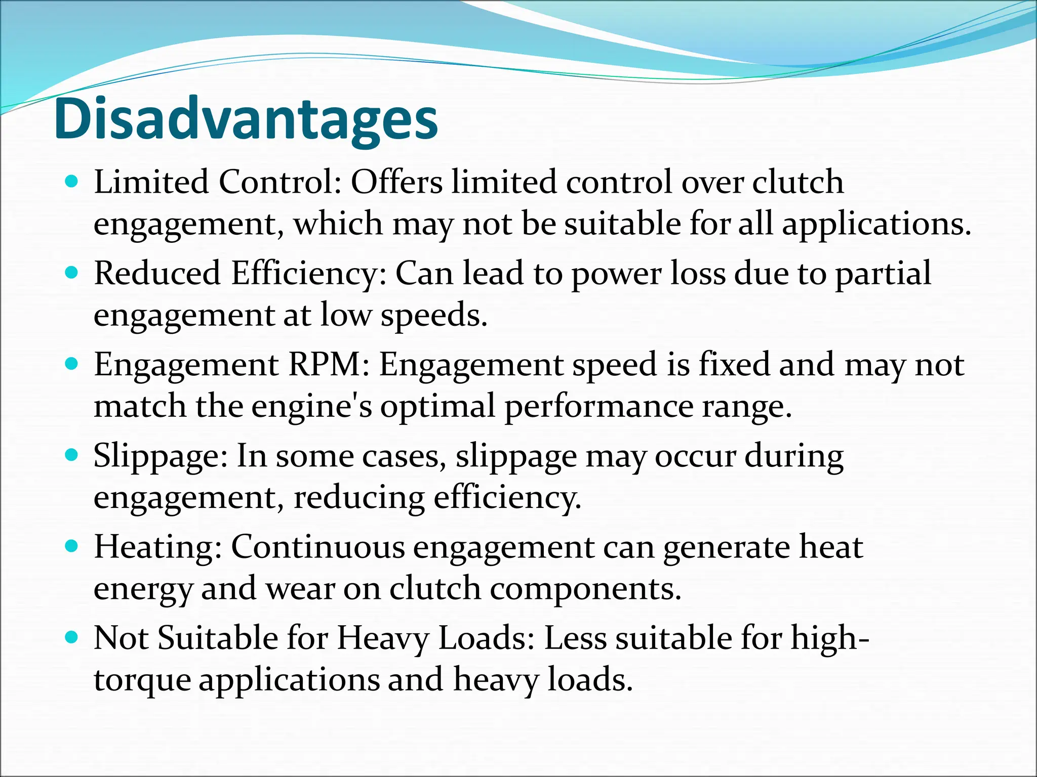 Disadvantages
 Limited Control: Offers limited control over clutch
engagement, which may not be suitable for all applications.
 Reduced Efficiency: Can lead to power loss due to partial
engagement at low speeds.
 Engagement RPM: Engagement speed is fixed and may not
match the engine's optimal performance range.
 Slippage: In some cases, slippage may occur during
engagement, reducing efficiency.
 Heating: Continuous engagement can generate heat
energy and wear on clutch components.
 Not Suitable for Heavy Loads: Less suitable for high-
torque applications and heavy loads.
 