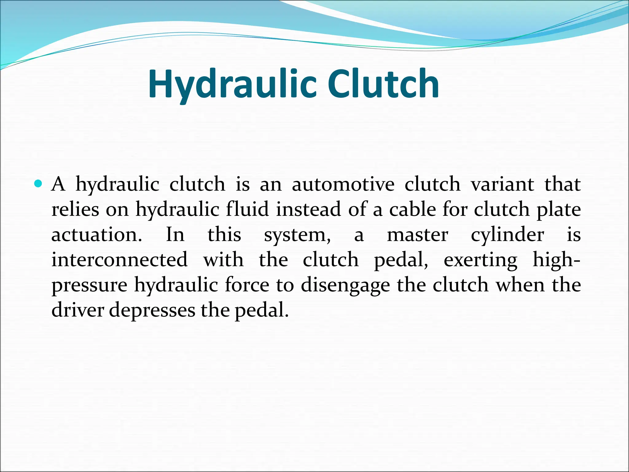 Hydraulic Clutch
 A hydraulic clutch is an automotive clutch variant that
relies on hydraulic fluid instead of a cable for clutch plate
actuation. In this system, a master cylinder is
interconnected with the clutch pedal, exerting high-
pressure hydraulic force to disengage the clutch when the
driver depresses the pedal.
 