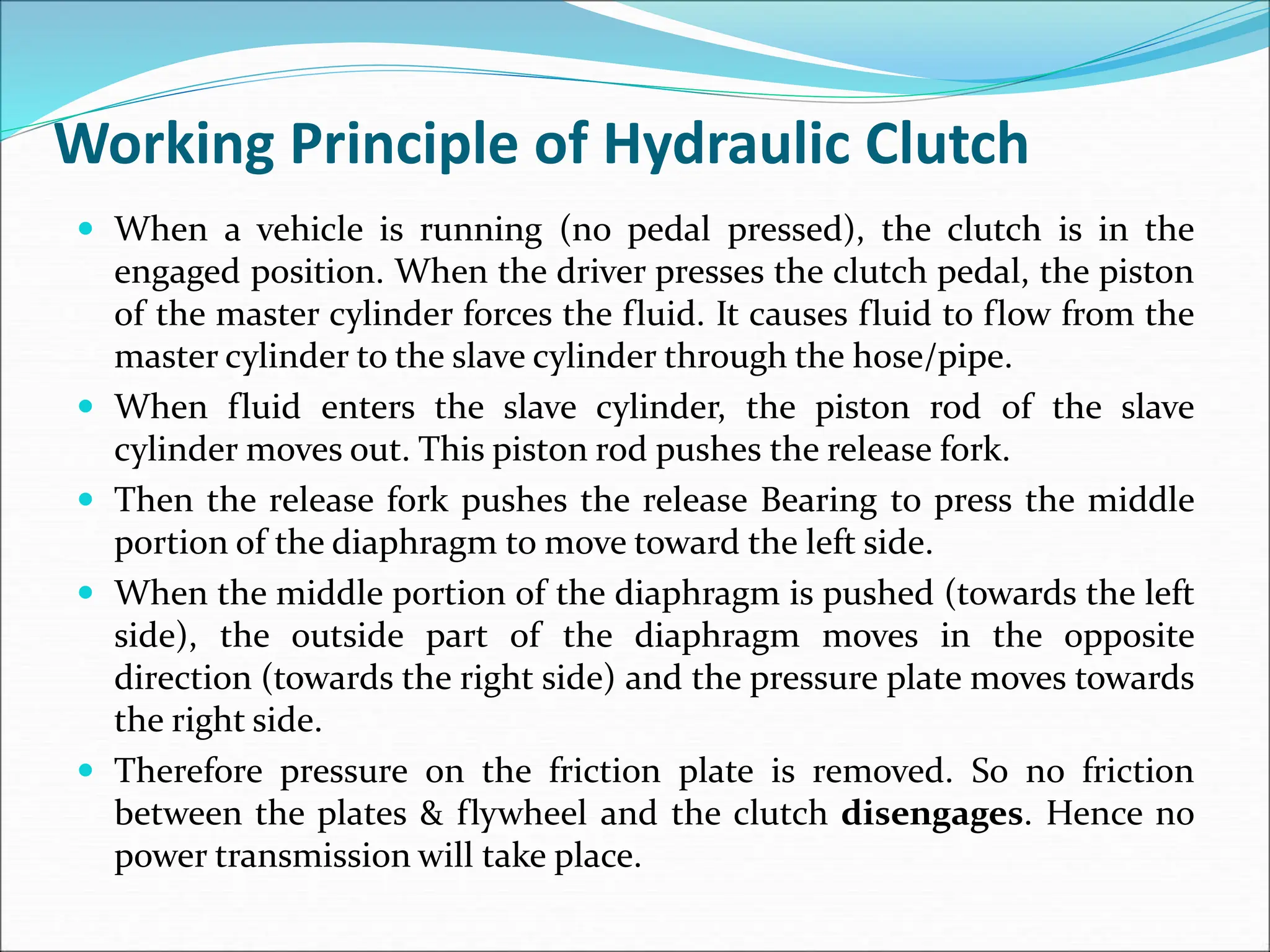 Working Principle of Hydraulic Clutch
 When a vehicle is running (no pedal pressed), the clutch is in the
engaged position. When the driver presses the clutch pedal, the piston
of the master cylinder forces the fluid. It causes fluid to flow from the
master cylinder to the slave cylinder through the hose/pipe.
 When fluid enters the slave cylinder, the piston rod of the slave
cylinder moves out. This piston rod pushes the release fork.
 Then the release fork pushes the release Bearing to press the middle
portion of the diaphragm to move toward the left side.
 When the middle portion of the diaphragm is pushed (towards the left
side), the outside part of the diaphragm moves in the opposite
direction (towards the right side) and the pressure plate moves towards
the right side.
 Therefore pressure on the friction plate is removed. So no friction
between the plates & flywheel and the clutch disengages. Hence no
power transmission will take place.
 