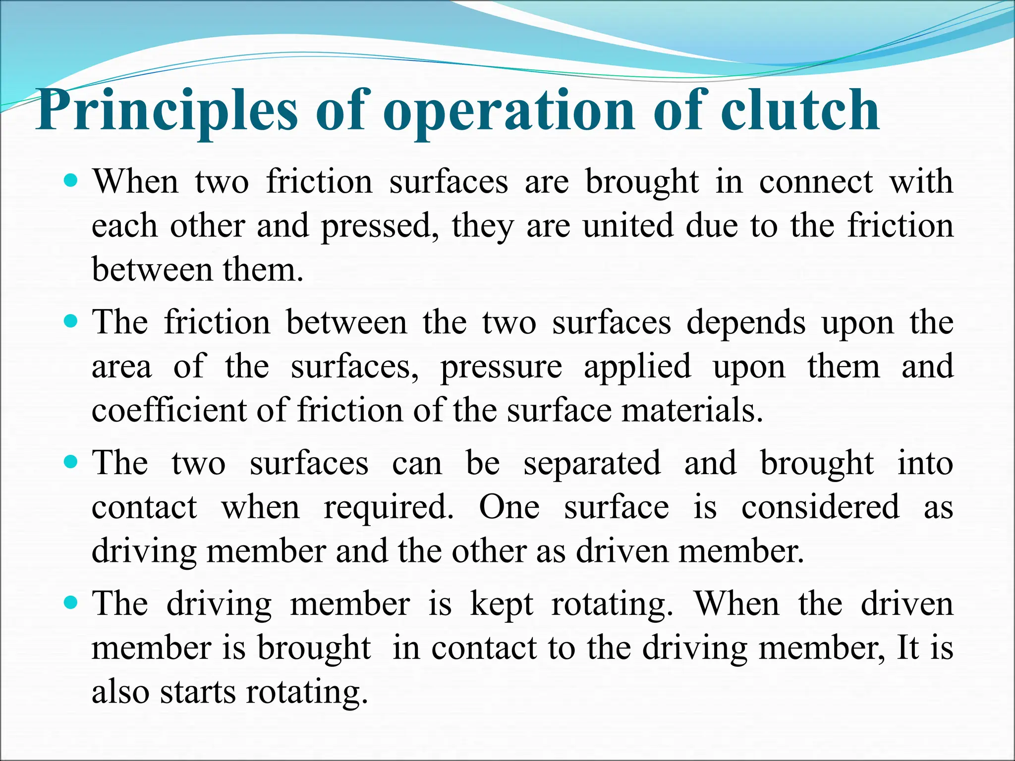 Principles of operation of clutch
 When two friction surfaces are brought in connect with
each other and pressed, they are united due to the friction
between them.
 The friction between the two surfaces depends upon the
area of the surfaces, pressure applied upon them and
coefficient of friction of the surface materials.
 The two surfaces can be separated and brought into
contact when required. One surface is considered as
driving member and the other as driven member.
 The driving member is kept rotating. When the driven
member is brought in contact to the driving member, It is
also starts rotating.
 