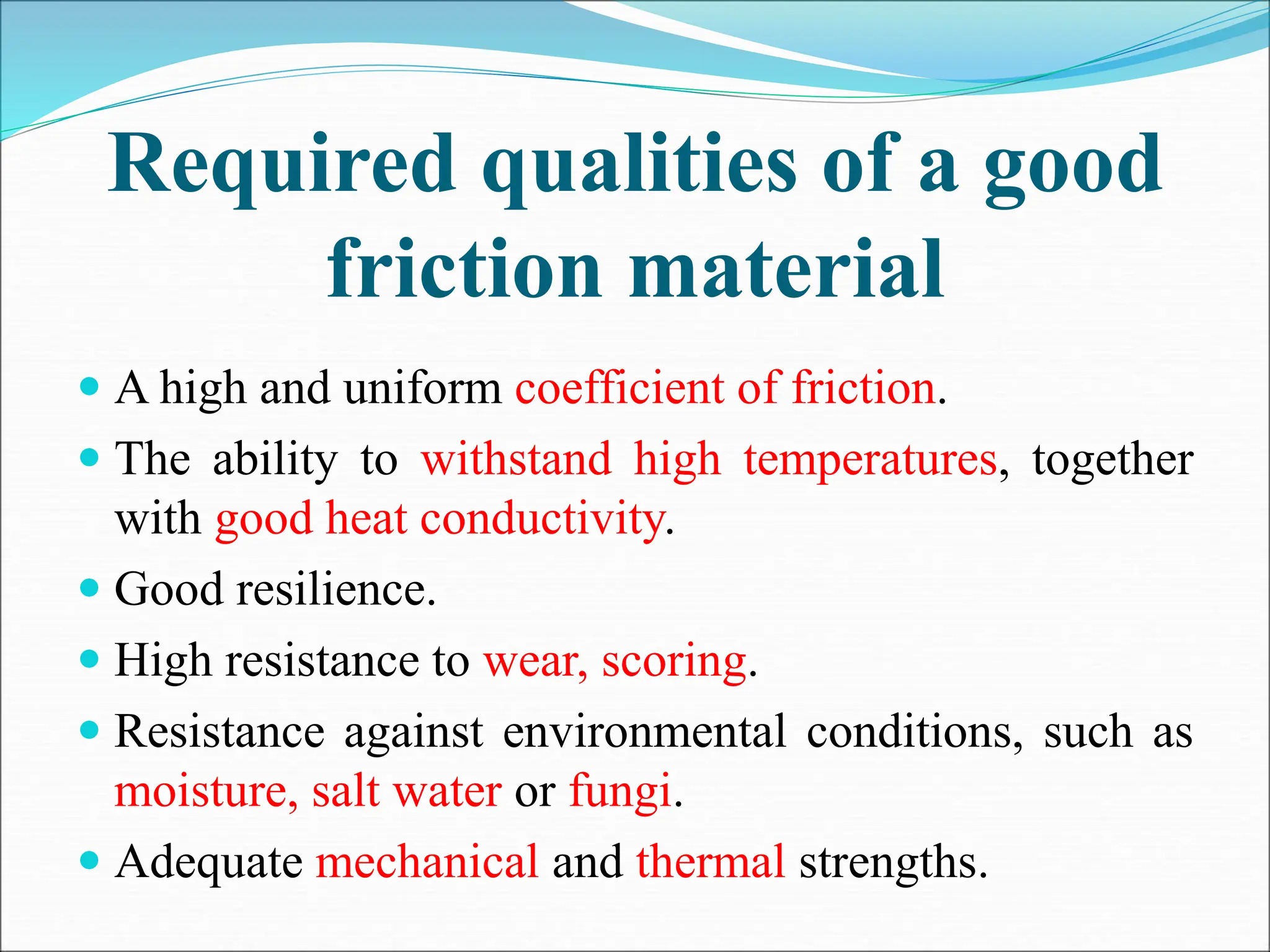 Required qualities of a good
friction material
 A high and uniform coefficient of friction.
 The ability to withstand high temperatures, together
with good heat conductivity.
 Good resilience.
 High resistance to wear, scoring.
 Resistance against environmental conditions, such as
moisture, salt water or fungi.
 Adequate mechanical and thermal strengths.
 