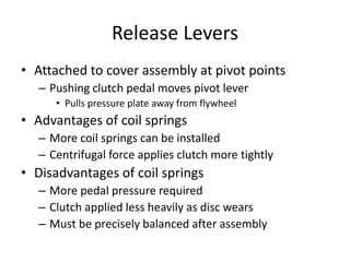 Release Levers
• Attached to cover assembly at pivot points
– Pushing clutch pedal moves pivot lever
• Pulls pressure plate away from flywheel
• Advantages of coil springs
– More coil springs can be installed
– Centrifugal force applies clutch more tightly
• Disadvantages of coil springs
– More pedal pressure required
– Clutch applied less heavily as disc wears
– Must be precisely balanced after assembly
 