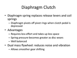 Diaphragm Clutch
• Diaphragm spring replaces release levers and coil
springs
– Diaphragm pivots off pivot rings when clutch pedal is
depressed
• Advantages
– Requires less effort and takes up less space
– Spring pressure becomes greater as disc wears
– Well balanced
• Dual mass flywheel: reduces noise and vibration
– Allows smoother gear shifting
 