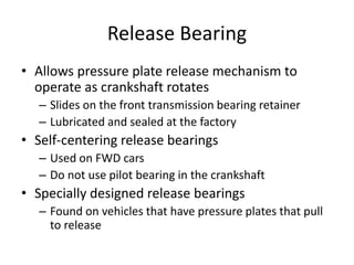 Release Bearing
• Allows pressure plate release mechanism to
operate as crankshaft rotates
– Slides on the front transmission bearing retainer
– Lubricated and sealed at the factory
• Self-centering release bearings
– Used on FWD cars
– Do not use pilot bearing in the crankshaft
• Specially designed release bearings
– Found on vehicles that have pressure plates that pull
to release
 