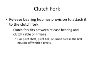 Clutch Fork
• Release bearing hub has provision to attach it
to the clutch fork
– Clutch fork fits between release bearing and
clutch cable or linkage
• Has pivot shaft, pivot ball, or raised area in the bell
housing off which it pivots
 