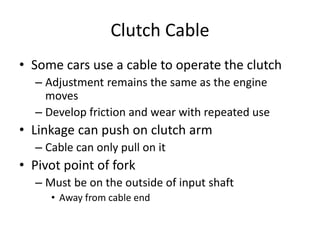 Clutch Cable
• Some cars use a cable to operate the clutch
– Adjustment remains the same as the engine
moves
– Develop friction and wear with repeated use
• Linkage can push on clutch arm
– Cable can only pull on it
• Pivot point of fork
– Must be on the outside of input shaft
• Away from cable end
 