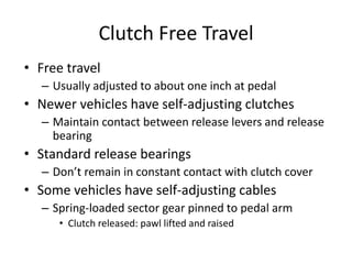 Clutch Free Travel
• Free travel
– Usually adjusted to about one inch at pedal
• Newer vehicles have self-adjusting clutches
– Maintain contact between release levers and release
bearing
• Standard release bearings
– Don’t remain in constant contact with clutch cover
• Some vehicles have self-adjusting cables
– Spring-loaded sector gear pinned to pedal arm
• Clutch released: pawl lifted and raised
 