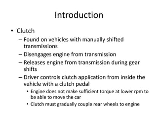 Introduction
• Clutch
– Found on vehicles with manually shifted
transmissions
– Disengages engine from transmission
– Releases engine from transmission during gear
shifts
– Driver controls clutch application from inside the
vehicle with a clutch pedal
• Engine does not make sufficient torque at lower rpm to
be able to move the car
• Clutch must gradually couple rear wheels to engine
 