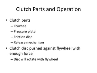 Clutch Parts and Operation
• Clutch parts
– Flywheel
– Pressure plate
– Friction disc
– Release mechanism
• Clutch disc pushed against flywheel with
enough force
– Disc will rotate with flywheel
 