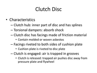 Clutch Disc
• Characteristics
– Clutch hub: inner part of disc and has splines
– Torsional dampers: absorb shock
– Clutch disc has facings made of friction material
• Contain molded or woven asbestos
– Facings riveted to both sides of cushion plate
• Cushion plate is riveted to disc plate
– Clutch is engaged: air is trapped in grooves
• Clutch is released: trapped air pushes disc away from
pressure plate and flywheel
 