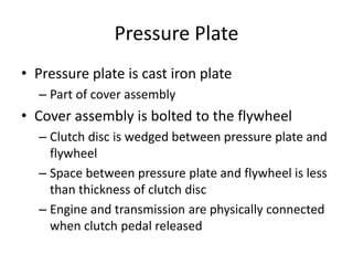 Pressure Plate
• Pressure plate is cast iron plate
– Part of cover assembly
• Cover assembly is bolted to the flywheel
– Clutch disc is wedged between pressure plate and
flywheel
– Space between pressure plate and flywheel is less
than thickness of clutch disc
– Engine and transmission are physically connected
when clutch pedal released
 
